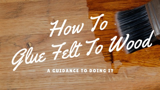 How To Glue Felt To Wood – A Guidance To Doing It - Luxury Home Stuff